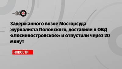 Задержанного возле Мосгорсуда журналиста Полонского, доставили в ОВД «Лосиноостровское» и отпустили через 20 минут