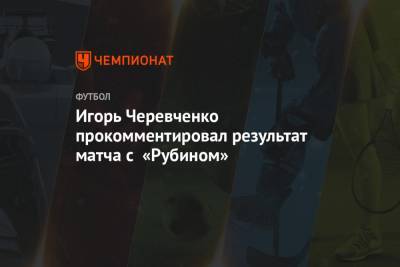 Игорь Черевченко прокомментировал результат матча с «Рубином»