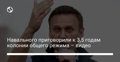 Навального приговорили к 3,5 годам колонии общего режима – видео
