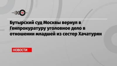 Бутырский суд Москвы вернул в Генпрокуратуру уголовное дело в отношении младшей из сестер Хачатурян