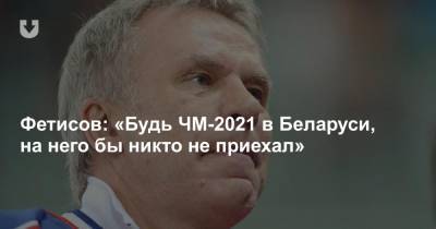 Фетисов: «Будь ЧМ-2021 в Беларуси, на него бы никто не приехал»