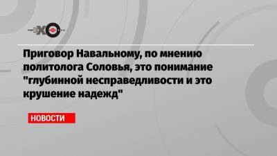 Приговор Навальному, по мнению политолога Соловья, это понимание «глубинной несправедливости и это крушение надежд»