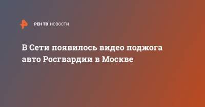 В Сети появилось видео поджога авто Росгвардии в Москве - ren.tv - Москва