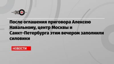 После оглашения приговора Алексею Навальному, центр Москвы и Санкт-Петербурга этим вечером заполнили силовики