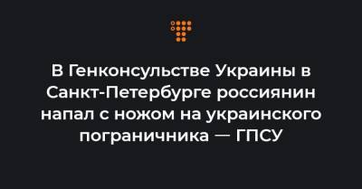 В Генконсульстве Украины в Санкт-Петербурге россиянин напал с ножом на украинского пограничника ㅡ ГПСУ