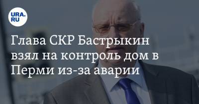 Глава СКР Бастрыкин взял на контроль дом в Перми из-за аварии