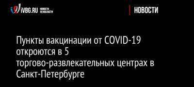 Пункты вакцинации от COVID-19 откроются в 5 торгово-развлекательных центрах в Санкт-Петербурге