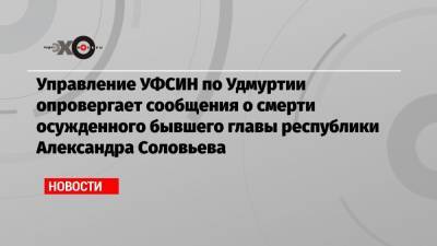 Управление УФСИН по Удмуртии опровергает сообщения о смерти осужденного бывшего главы республики Александра Соловьева
