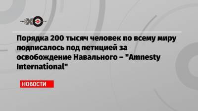 Порядка 200 тысяч человек по всему миру подписалось под петицией за освобождение Навального – «Amnesty International»