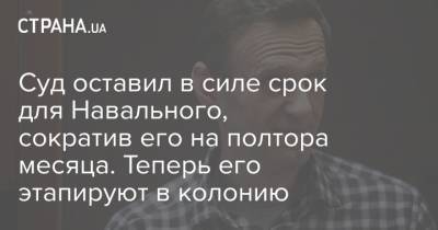 Суд оставил в силе срок для Навального, сократив его на полтора месяца. Теперь его этапируют в колонию