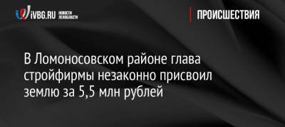 В Ломоносовском районе глава стройфирмы незаконно присвоил землю за 5,5 млн рублей