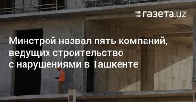 Минстрой назвал пять компаний в Ташкенте, ведущих строительство с нарушениями