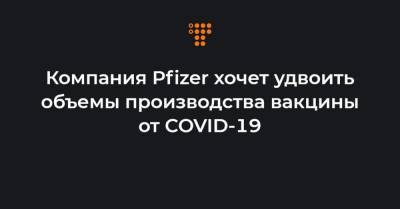 Компания Pfizer хочет удвоить объемы производства вакцины от COVID-19