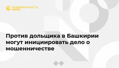 Против дольщика в Башкирии могут инициировать дело о мошенничестве - realty.ria.ru - Москва - Башкирия
