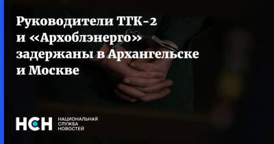 Руководители ТГК-2 и «Архоблэнерго» задержаны в Архангельске и Москве