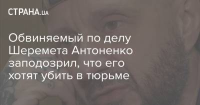 Обвиняемый по делу Шеремета Антоненко заподозрил, что его хотят убить в тюрьме