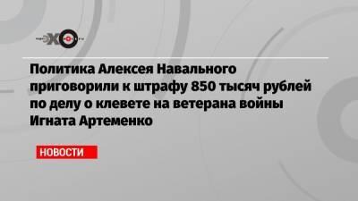 Политика Алексея Навального приговорили к штрафу 850 тысяч рублей по делу о клевете на ветерана войны Игната Артеменко