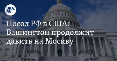 Посол РФ в США: Вашингтон продолжит давить на Москву