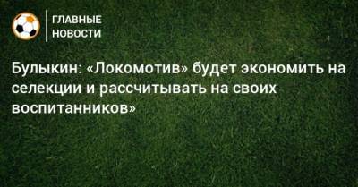 Булыкин: «Локомотив» будет экономить на селекции и рассчитывать на своих воспитанников»
