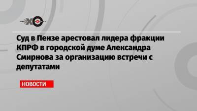 Суд в Пензе арестовал лидера фракции КПРФ в городской думе Александра Смирнова за организацию встречи с депутатами