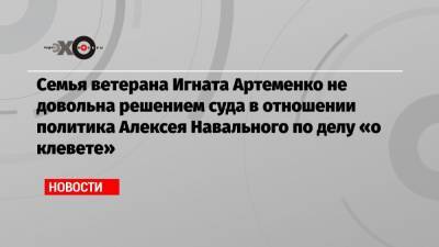 Семья ветерана Игната Артеменко не довольна решением суда в отношении политика Алексея Навального по делу «о клевете»
