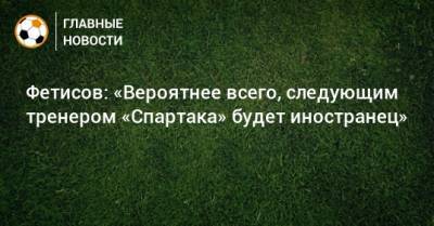 Фетисов: «Вероятнее всего, следующим тренером «Спартака» будет иностранец»