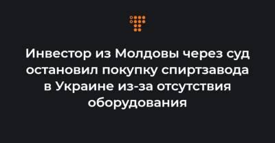 Инвестор из Молдовы через суд остановил покупку спиртзавода в Украине из-за отсутствия оборудования