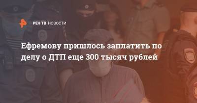 Ефремову пришлось заплатить по делу о ДТП еще 300 тысяч рублей