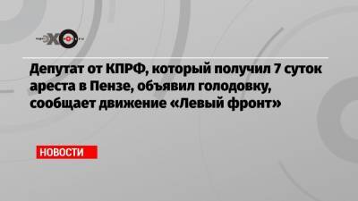 Депутат от КПРФ, который получил 7 суток ареста в Пензе, объявил голодовку, сообщает движение «Левый фронт»