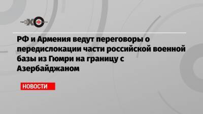 РФ и Армения ведут переговоры о передислокации части российской военной базы из Гюмри на границу с Азербайджаном