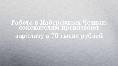 Работа в Набережных Челнах: соискателям предлагают зарплату в 70 тысяч рублей