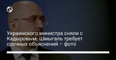 Украинского министра сняли с Кадыровым. Шмыгаль требует срочных объяснений – фото