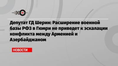 Депутат ГД Шерин: Расширение военной базы РФ3 в Гюмри не приведет к эскалации конфликта между Арменией и Азербайджаном