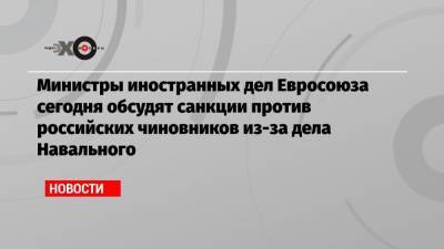 Министры иностранных дел Евросоюза сегодня обсудят санкции против российских чиновников из-за дела Навального