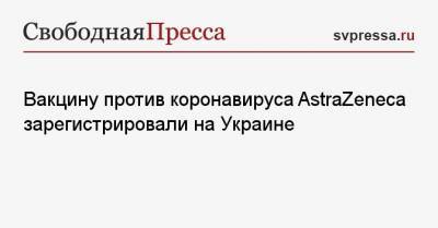 Вакцину против коронавируса AstraZeneca зарегистрировали на Украине