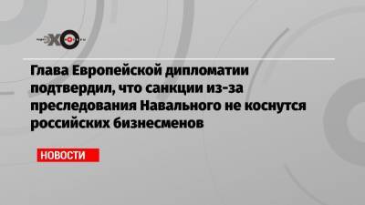 Глава Европейской дипломатии подтвердил, что санкции из-за преследования Навального не коснутся российских бизнесменов
