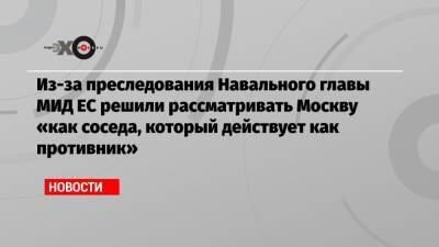 Из-за преследования Навального главы МИД ЕС решили рассматривать Москву «как соседа, который действует как противник»