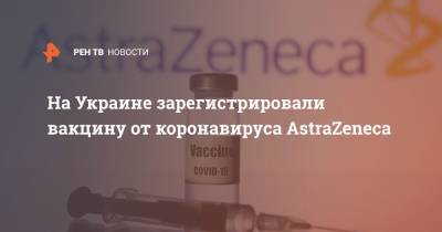 Максим Степанов - На Украине зарегистрировали вакцину от коронавируса AstraZeneca - ren.tv - Пуна