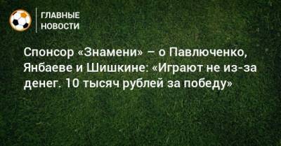 Спонсор «Знамени» – о Павлюченко, Янбаеве и Шишкине: «Играют не из-за денег. 10 тысяч рублей за победу»