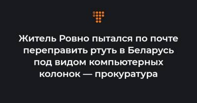 Житель Ровно пытался по почте переправить ртуть в Беларусь под видом компьютерных колонок — прокуратура - hromadske.ua - Белоруссия - Ровно