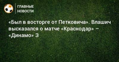 «Был в восторге от Петковича». Влашич высказался о матче «Краснодар» – «Динамо» З