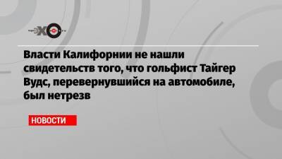 Власти Калифорнии не нашли свидетельств того, что гольфист Тайгер Вудс, перевернувшийся на автомобиле, был нетрезв