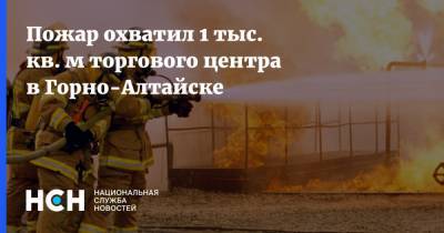 Пожар охватил 1 тыс. кв. м торгового центра в Горно-Алтайске