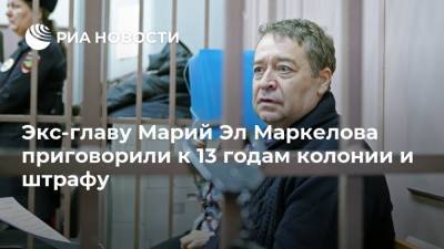 Экс-главу Марий Эл Маркелова приговорили к 13 годам колонии и штрафу