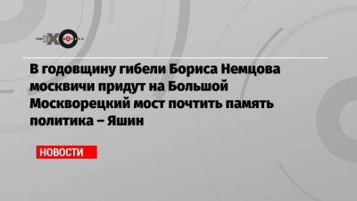 В годовщину гибели Бориса Немцова москвичи придут на Большой Москворецкий мост почтить память политика – Яшин