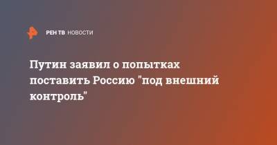 Путин заявил о попытках поставить Россию "под внешний контроль"