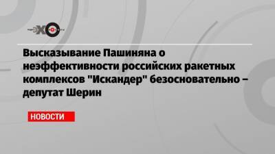 Высказывание Пашиняна о неэффективности российских ракетных комплексов «Искандер» безосновательно – депутат Шерин