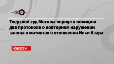 Тверской суд Москвы вернул в полицию два протокола о повторном нарушении закона о митингах в отношении Ильи Азара