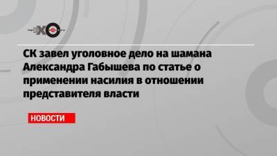 СК завел уголовное дело на шамана Александра Габышева по статье о применении насилия в отношении представителя власти