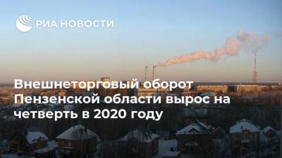 Внешнеторговый оборот Пензенской области вырос на четверть в 2020 году